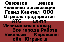 Оператор Call-центра › Название организации ­ Гранд Капитал, ООО › Отрасль предприятия ­ АТС, call-центр › Минимальный оклад ­ 30 000 - Все города Работа » Вакансии   . Кировская обл.,Югрино д.